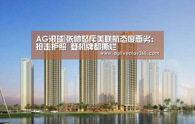 AG滚球|张帅怒斥美联航态度恶劣:抢走护照 登机牌都撕烂(图1) AG直播